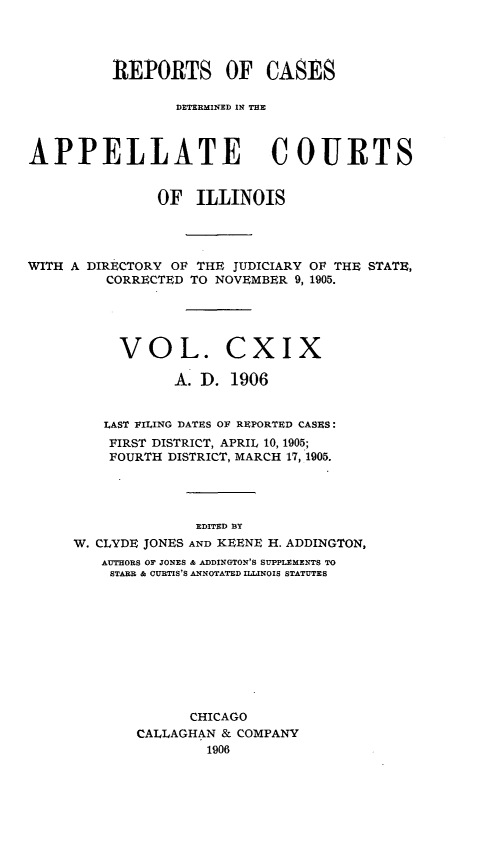 handle is hein.statereports/rcdappcill0119 and id is 1 raw text is: REPORTS OF CASES
DETERMINED IN THE
APPELLATE COURTS
OF ILLINOIS
WITH A DIRECTORY OF THE JUDICIARY OF THE STATE,
CORRECTED TO NOVEMBER 9, 1905.
VOL. CXIX
A. D. 1906
LAST FILING DATES OF REPORTED CASES:
FIRST DISTRICT, APRIL 10, 1905;
FOURTH DISTRICT, MARCH 17, 1905.
EDITED BY
W. CLYDE JONES AND KEENE H. ADDINGTON,
AUTHORS OF JONES & ADDINGTON'S SUPPLEMENTS TO
STARE & CURTIS'S ANNOTATED ILLINOIS STATUTES
CHICAGO
CALLAGHAN & COMPANY
1906


