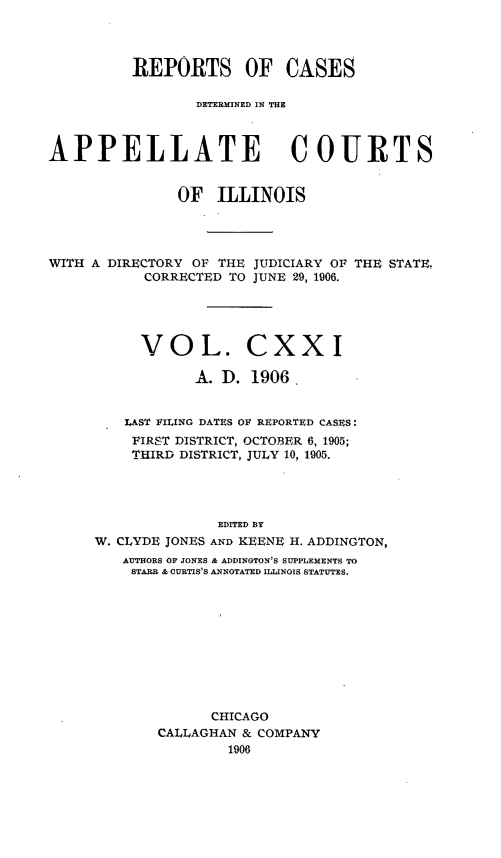 handle is hein.statereports/rcdappcill0121 and id is 1 raw text is: REPORTS OF CASES
DETERMINED IN THE
APPELLATE COURTS
OF ILLINOIS
WITH A DIRECTORY OF THE JUDICIARY OF THE STATE,
CORRECTED TO JUNE 29, 1906.
VOL. CXXI
A. D. 1906.
LAST FILING DATES OE REPORTED CASES:
FIRST DISTRICT, OCTOBER 6, 1905;
THIRD DISTRICT, JULY 10, 1905.
EDITED BY
W. CLYDE JONES AND KEENE H. ADDINGTON,
AUTHORS OF JONES & ADDINGTON'S SUPPLEMENTS TO
STARR & CURTIS'S ANNOTATED ILLINOIS STATUTES.
CHICAGO
CALLAGHAN & COMPANY
1906


