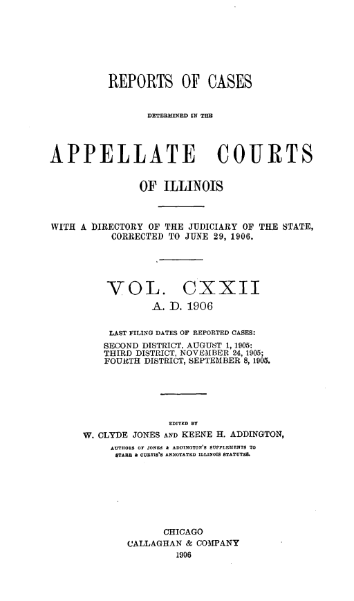 handle is hein.statereports/rcdappcill0122 and id is 1 raw text is: REPORTS OF CASES
DETERMINED IN THE
APPELLATE COURTS
OF ILLINOIS

WITH A DIRECTORY OF THE JUDICIARY OF
CORRECTED TO JUNE 29, 1906.

THE STATE,

VOL. CXXII
A. ID. 1906

LAST FILING DATES OF REPORTED CASES:
SECOND DISTRICT, AUGUST 1, 1905:
THIRD DISTRICT, NOVEMBER 24, 1905;
FOURTH DISTRICT, SEPTEMBER 8,1905.
EDITED BY
W. CLYDE JONES AND KEENE H. ADDINGTON,
AUTHORS OF JONES & ADDINGTON'S SUPPLEMENTS TO
STABB A CURTIS'S ANNOTATED ILLINOIS STATUTES.
CHICAGO
CALLAGHAN & COMPANY
1906


