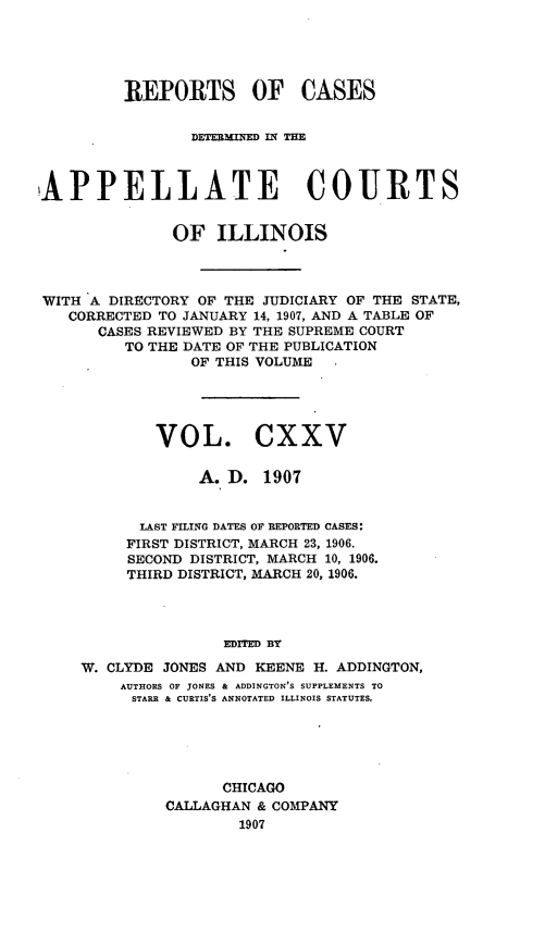 handle is hein.statereports/rcdappcill0125 and id is 1 raw text is: REPORTS OF CASES
DETEBMIEDM II' TE
APPELLATE COURTS
OF ILLINOIS
WITH A DIRECTORY OF THE JUDICIARY OF THE STATE,
CORRECTED TO JANUARY 14, 1907, AND A TABLE OF
CASES REVIEWED BY THE SUPREME COURT
TO THE DATE OF THE PUBLICATION
OF THIS VOLUME
VOL. CXXV
A. D. 1907
LAST FILING DATES OF REPORTED CASES:
FIRST DISTRICT, MARCH 23, 1906.
SECOND DISTRICT, MARCH 10, 1906.
THIRD DISTRICT, MARCH 20, 1906.
EDITED BY
W. CLYDE JONES AND KEENE H. ADDINGTON,
AUTHORS OF JONES & ADDINGTON'S SUPPLEMENTS TO
STARR & CURTIS'S ANNOTATED ILLINOIS STATUTES.

CHICAGO
CALLAGHAN & COMPANY
1907


