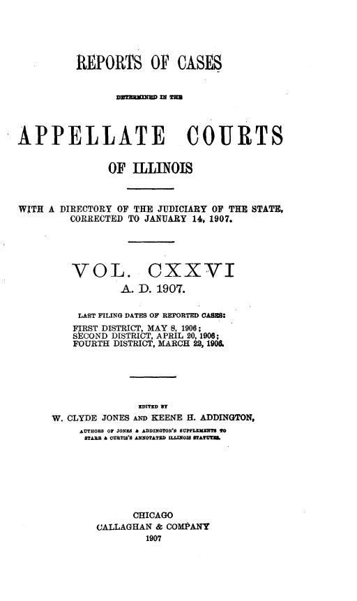 handle is hein.statereports/rcdappcill0126 and id is 1 raw text is: REPORTS OF CASES
APPELLATE COURTS
OF ILLINOIS
WITH A DIRECTORY OF THE JUDICIARY OF THE STATE,
CORRECTED TO JANUARY 14, 1907.

VOL. CXXVI
A. D. 1907.
LAST FILING DATES OF REPORTED CASES:
FIRST DISTRICT, MAY 8, 1906;
SECOND DISTRICT, APRIL 20, 1906;
FOURTH DISTRICT, MARCH 22, 1908.
EDITED BT
W. CLYDE JONES AD KEENE H. ADDINGTON,
AUTHORS Or JONES  ADDINGTON'S SUPPLEMNT8 TO
STARS A OUBTIS'S ANNOTATED IILINOlg TATUT.
CHICAGO
CALLAGHAN & COMPANY
1907



