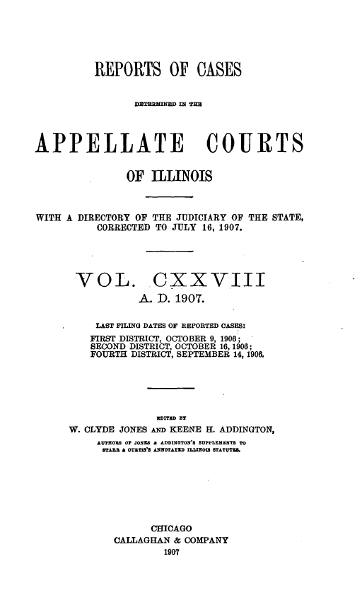 handle is hein.statereports/rcdappcill0128 and id is 1 raw text is: REPORTS OF CASES
DECTMINE IN1 THE
APPELLATE COURTS
OF ILLINOIS
WITH A DIRECTORY OF THE JUDICIARY OF THE STATE,
CORRECTED TO JULY 16, 1907.

VOL.

CXXVIII
A. D. 1907.

LAST FILING DATES OF REPORTED CASES:
FIRST DISTRICT, OCTOBER 9, 1906;
SECOND DISTRICT, OCTOBER 16, 1906;
FOURTH DISTRICT, SEPTEMBER 14, 1906.
XDrTD ST
W. CLYDE JONES AND KEENE H. ADDINGTON,
AUTHORS OF JONES A ADDINGTON'S SUPPLEMENTS TO
BTAB OA URTIB'S ANNOTATED ILLIJNOIS STATUTEB.
CHICAGO
CALLAGHAN & COMPANY
1907



