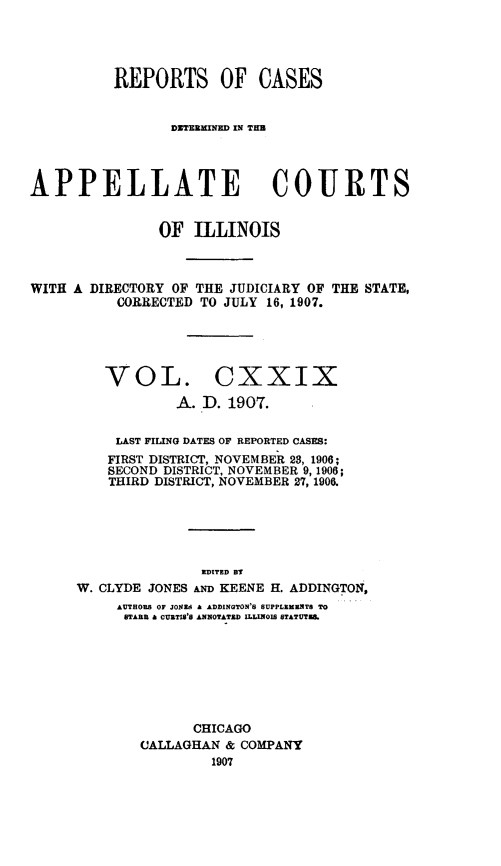 handle is hein.statereports/rcdappcill0129 and id is 1 raw text is: REPORTS OF CASES
DXTERAMED IN TEM
APPELLATE COURTS
OF ILLINOIS

WITH A DIRECTORY OF THE JUDICIARY OF
CORRECTED TO JULY 16, 1907.

THE STATE,

VOL. CXXIX
A. D. 1907.

LAST FILING DATES OF REPORTED CASES:
FIRST DISTRICT, NOVEMBER 28, 1906;
SECOND DISTRICT, NOVEMBER 9, 1906;
THIRD DISTRICT, NOVEMBER 27, 1906.
EDITED BY
W. CLYDE JONES AND KEENE H. ADDINGTON,
AUTHORS OF JONEdA :ADDINGTON'S SUPPLEMBNTS TO
STABB & CURTIS'8 ANOTATED ILLINOIS STATUTS.
CHICAGO
CALLAGHAN & COMPANY
1907


