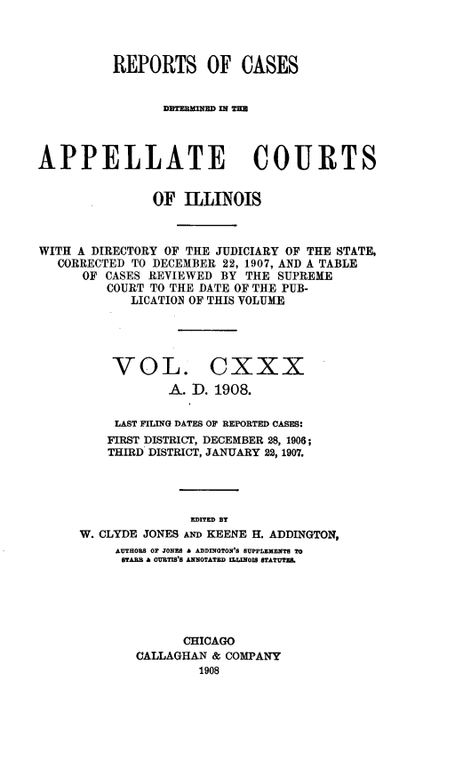 handle is hein.statereports/rcdappcill0130 and id is 1 raw text is: REPORTS OF CASES
APPELLATE COURTS
OF ILLINOIS
WITH A DIRECTORY OF THE JUDICIARY OF THE STATE,
CORRECTED TO DECEMBER 22, 1907, AND A TABLE
OF CASES REVIEWED BY THE SUPREME
COURT TO THE DATE OF THE PUB-
LICATION OF THIS VOLUME
VOL. CXXX
A. D. 1908.
LAST FILING DATES OF REPORTED CASES:
FIRST DISTRICT, DECEMBER 28, 1906;
THIRD DISTRICT, JANUARY 22, 1907.
EDITED BY
W. CLYDE JONES AND KEENE H. ADDINGTON,
AUTHORS OF JONES & ADDINGTON'S SUPPLEXENTS TO
STARB A OUTIS'S ANOTATED ILLINOIS STATUTE.
CHICAGO
CALLAGHAN & COMPANY
1908


