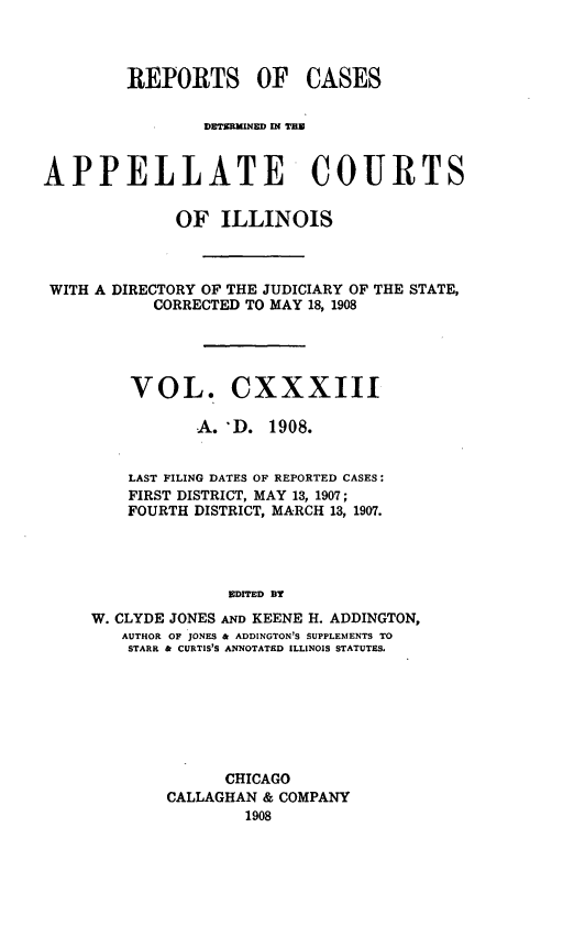 handle is hein.statereports/rcdappcill0133 and id is 1 raw text is: REPORTS OF CASES
APPELLATE COURTS
OF ILLINOIS
WITH A DIRECTORY OF THE JUDICIARY OF THE STATE,
CORRECTED TO MAY 18, 1908
VOL. CXXXIII
A. 'D. 1908.
LAST FILING DATES OF REPORTED CASES:
FIRST DISTRICT, MAY 13, 1907;
FOURTH DISTRICT, MARCH 13, 1907.
EDITED BY
W. CLYDE JONES AND KEENE H. ADDINGTON,
AUTHOR OF JONES & ADDINGTON'S SUPPLEMENTS TO
STARR & CURTIS'S ANNOTATED ILLINOIS STATUTES.

CHICAGO
CALLAGHAN & COMPANY
1908


