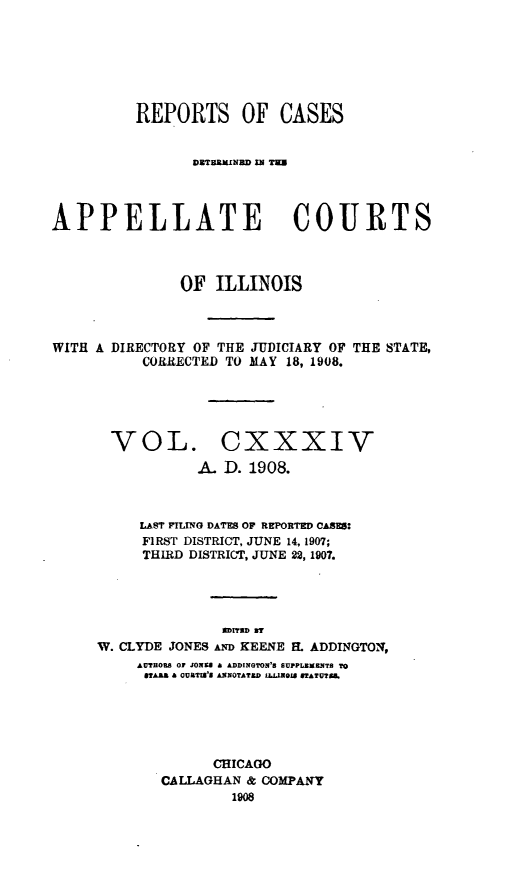 handle is hein.statereports/rcdappcill0134 and id is 1 raw text is: REPORTS OF CASES
DBTEEXINUD a TE
APPELLATE COURTS
OF ILLINOIS
WITH A DIRECTORY OF THE JUDICIARY OF THE STATE,
CORRECTED TO MAY 18, 1908.
VOL. CXXXIV
A. D. 1908.
LAST FILING DATES OF REPORTED CASES:
FIRST DISTRICT, JUNE 14, 1907;
THIRD DISTRICT, JUNE 22, 1907.
SDIThD BY
W. CLYDE JONES AND KEENE H. ADDINGTON,
AtTHOB8 OF JONES A ADDINGTON'S SUPPLMERNTS TO
BTAA a OURTISs ANNOTATED  LLNI8 STATUIAg.
CHICAGO
CALLAGHAN & COMPANY
1908


