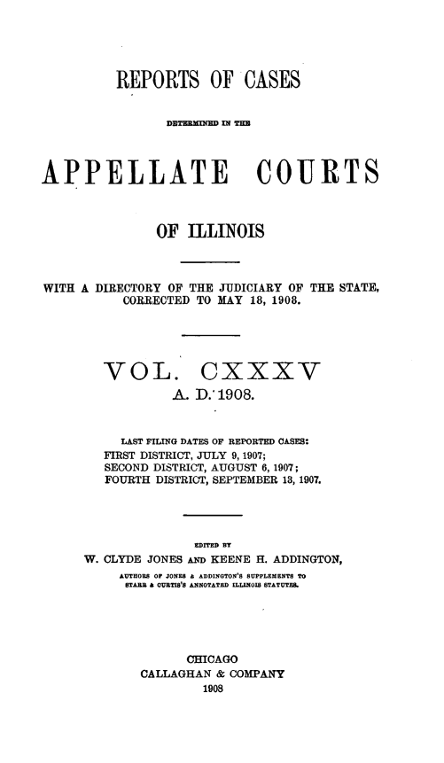 handle is hein.statereports/rcdappcill0135 and id is 1 raw text is: REPORTS OF CASES
DETBmfU= XNTH
APPELLATE COURTS
OF ILLINOIS
WITH A DIRECTORY OF THE JUDICIARY OF THE STATE,
CORRECTED TO MAY 18, 1908.
VOL. CXXXV
A. D.'1908.
LAST FILING DATES OF REPORTED CASES:
FIRST DISTRICT, JULY 9, 1907;
SECOND DISTRICT, AUGUST 6, 1907;
FOURTH DISTRICT, SEPTEMBER 18, 1907.
EDITED BT
W. CLYDE JONES AN KEENE H. ADDINGTON,
AUTHORS OF JONES & ADDINGTON'S SUPPLEMENTS TO
STABB & CURTIS'S ANNOTATED ILLINOIS STATUTES.
CHICAGO
CALLAGHAN & COMPANY
1908


