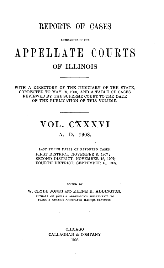 handle is hein.statereports/rcdappcill0136 and id is 1 raw text is: REPORTS OF CASES
DETERMINED IN TilE
APPELLATE COURTS
OF ILLINOIS
WITH A DIRECTORY OF THE JUDICIARY OF THE STATE,
CORRECTED TO MAY 18, 1908, AND A TABLE OF CASES
REVIEWED BY THE SUPREME COURT TO THE DATE
OF THE PUBLICATION OF THIS VOLUME.
VOL. CXXXVI
A. D, 1908.
LAST FILING DATES OF REPORTED CASES:
FIRST DISTRICT, NOVEMBER 8, 1907;
SECOND DISTRICT, NOVEMBER 12, 1907;
FOURTH DISTRICT, SEPTEMBER 13, 1907.
EDITED BY
W. CLYDE JONES AND KEENE H. ADDINGTON,
AUTHORS OF JONES & ADDINGTON'S SUPPLEMENTS TO
STARR & CURTIS'S ANNOTATED ILLINOIS STATUTES.

CHICAGO
CALLAGHAN & COMPANY
1908


