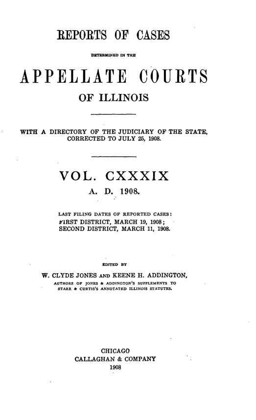 handle is hein.statereports/rcdappcill0139 and id is 1 raw text is: REPORTS OF CASES
DITERXINED MN TE
APPELLATE COURTS
OF ILLINOIS
WITH A DIRECTORY OF THE JUDICIARY OF THE STATE,
CORRECTED TO JULY 25, 1908.

VOL.

CXXXIX

A. D. 190 8.
LAST FILING DATES OF REPORTED CASES:
FIRST DISTRICT, MARCH 19, 1908;
SECOND DISTRICT, MARCH 11, 1908.
EDITED BY
W. CLYDE JONES AND KEENE H. ADDINGTON,
AUTHORS OF JONES & ADDINGTON'S SUPPLEMENTS TO
STARR & CURTIS'S ANNOTATED ILLINOIS STATUTES.

CHICAGO
CALLAGHAN & COMPANY
1908


