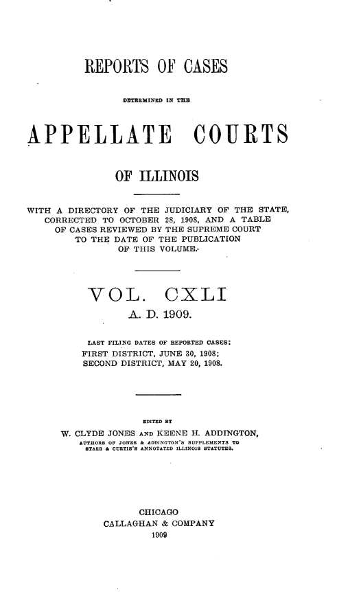 handle is hein.statereports/rcdappcill0141 and id is 1 raw text is: REPORTS OF CASES
DETERMI[NED [N TRE
APPELLATE COURTS
OF ILLINOIS
WITH A DIRECTORY OF THE JUDICIARY OF THE STATE,
CORRECTED TO OCTOBER 28, 1908, AND A TABLE
OF CASES REVIEWED BY THE SUPREME COURT
TO THE DATE OF THE PUBLICATION
OF THIS VOLUME.-
VOL. CXLI
A. D. 1909.
LAST FILING DATES OF REPORTED CASES:
FIRST DISTRICT, JUNE 30, 1908;
SECOND DISTRICT, MAY 20, 1908.
EDITED BY
W. CLYDE JONES AND KEENE H. ADDINGTON,
AUTHORS OF JONES & ADDINGTON'S SUPPLEMENTS TO
STARR & CURTIS'S ANNOTATED ILLINOIS STATUTES.

CHICAGO
CALLAGHAN & COMPANY
1909


