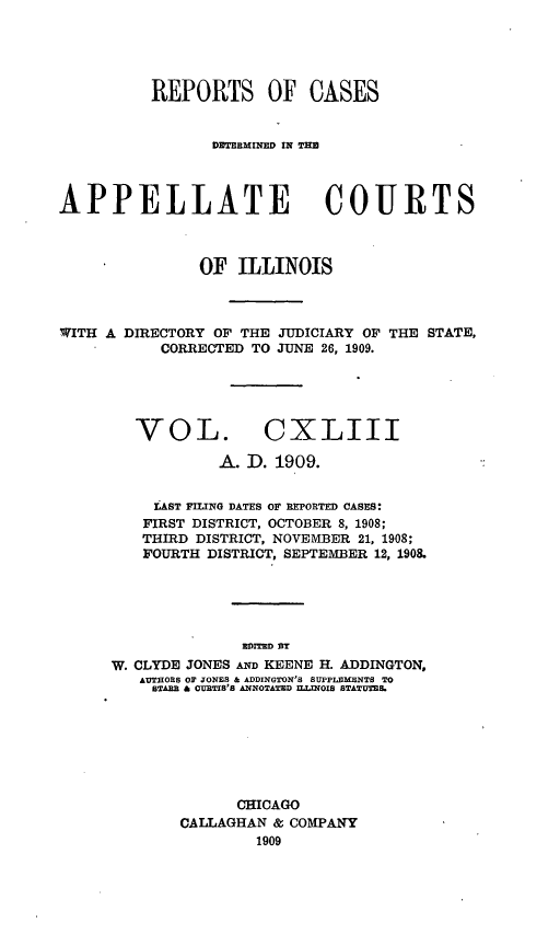 handle is hein.statereports/rcdappcill0143 and id is 1 raw text is: REPORTS OF CASES
DITRMINED IN TE
APPELLATE COURTS
OF ILLINOIS
WITH A DIRECTORY OF THE JUDICIARY OF THE STATE,
CORRECTED TO JUNE 26, 1909.
VOL. CXLIII
A. D. 1909.
LAST FILING DATES OF REPORTED CASES:
FIRST DISTRICT, OCTOBER 8, 1908;
THIRD DISTRICT, NOVEMBER 21, 1908;
FOURTH DISTRICT, SEPTEMBER 12, 190&
DITED BY
W. CLYDE JONES AND KEENE H. ADDINGTON,
AUTHORS OF JONES & ADDINGTON'S SUPPLEMENTS TO
STARE & CURTIS'S ANNOTATED ILLINOIS STATUTESL

CHICAGO
CALLAGHAN & COMPANY
1909


