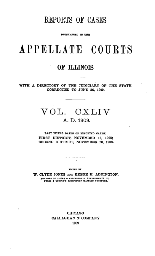 handle is hein.statereports/rcdappcill0144 and id is 1 raw text is: REPORTS OF CASES
DETERMINED IN T'U
APPELLATE COURTS
OF ILLINOIS
WITH A DIRECTORY OF THE JUDICIARY OF THE STATE,
CORRECTED TO JUNE 26, 1909.

VOL.

CXLIV

A. D. 1909.
LAST FILING DATES OF REPORTED CASES:
FIRST DISTRICT, NOVEMBER 12, 1908;
SECOND DISTRICT, NOVEMBER 20, 1908.
WDITED BT
W. CLYDE JONES AND KEENE H. ADDINGTON,
AUTHORS OF JONES & ADDINGTON'S SUPPLEMENTS TO
STARR & CURTIS'S ANNOTATED ILLINOIS STATUTS.

CHICAGO
CALLAGHAN & COMPANY
1909


