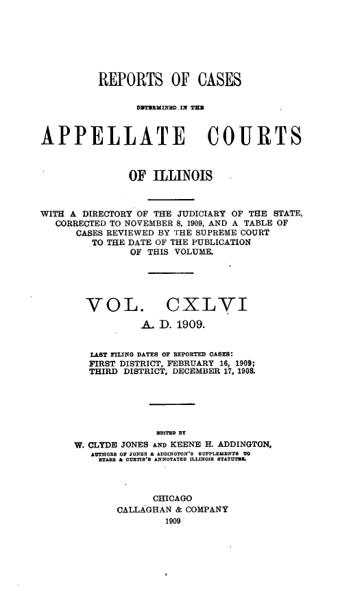 handle is hein.statereports/rcdappcill0146 and id is 1 raw text is: REPORTS OF CASES
DMMTZXSINBD. IN TEM
APPELLATE COURTS
OF ILLINOIS
WITH A DIRECTORY OF THE JUDICIARY OF THE STATE,
CORRECTED TO NOVEMBER 8, 1909, AND A TABLE OF
CASES REVIEWED BY THE SUPREME COURT
TO THE DATE OF THE PUBLICATION
OF THIS VOLUME.
VOL. CXLVI
A. D. 1909.
LAST FILING DATES OF REPORTED OASES:
FIRST DISTRICT, FEBRUARY 16, 1909;
THIRD DISTRICT, DECEMBER 17, 1908.
HDITED BY
W. CLYDE JONES AND KEENE H. ADDINGTON,
AUTEORS OF JONES & ADDINGTON'S SUPPLEMENTS TO
BTARB & CURTIS'S ANNOTATED ILLINOIS STATUTU.

CHICAGO
CALLAGHAN & COMPANY
1909



