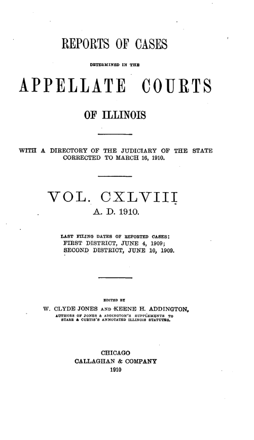 handle is hein.statereports/rcdappcill0148 and id is 1 raw text is: REPORTS OF CASES
DmCTERM INEID IN THE
APPELLATE COURTS
OF ILLINOIS
WITH A DIRECTORY OF THE JUDICIARY OF THE STATE
CORRECTED TO MARCH 16, 1910.
VOL. CXLVIII
A. D. 1910.
LAST FILING DATES OF REPOBTED CASES:
FIRST DISTRICT, JUNE 4, 1909;
SECOND DISTRICT, JUNE 10, 1909.
EDITED BY
W. CLYDE JONES AND KEENE H. ADDINGTON,
AUTHORS OF JONES & ADDINGTON'S SUPPLEM5NTS TO
STARR & CURTIS'S ANNOTATED ILLINOIS STATUTES.

CHICAGO
CALLAGHAN & COMPANY
1910


