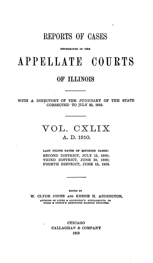 handle is hein.statereports/rcdappcill0149 and id is 1 raw text is: REPORTS OF CASES
DETERMINED IN THM
APPELLATE COURTS
OF ILLINOIS
WITH A DIRECTORY OF THE JUDICIARY OF THE STATE
I CORRECTED TO JULY 22, 1910.
VOL. CXLIX
A. D. 1910.
LAST FILING DATES OF REPOBTED CASES:
SECOND DISTRICT, JULY 15, 1909;
THIRD DISTRICT, JUNE 30, 1909;
FOURTH DISTRICT, JUNE 15, 1909.
EDITED BT
W. CLYDE JONES AND KEENE H. ADDINGTON,
AUTHOEB OF JONES & ADDINGTON'S SUPPLEMENTS TO
STARE & OURTIS'S ANNOTATED ILLINOIS STATUTES.

CHICAGO
CALLAGHAN & COMPANY
1910


