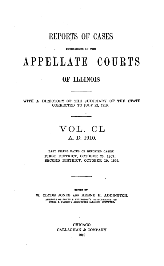 handle is hein.statereports/rcdappcill0150 and id is 1 raw text is: REPORTS OF CASES
DETERMINED IN THE1
APPELLATE COURTS
OF ILLINOIS
WITH A DIRECTORY OF THE JUDICIARY OF THE STATE
CORRECTED TO JULY 22, 1910.
VOL. CL
A. D. 1910.
LAST FILING DATES OF REPORTED CASES:
FIRST DISTRICT, OCTOBER 25, 1909;
SECOND DISTRICT, OCTOBER 19, 1909.
EDITED BY
W. CLYDE JONES AND KEENE H. ADDINGTON,
AUTHORS OF JONES & ADDINGTON'S SUPPLEMENTS TO
STARR & CURTIS'S ANNOTATED ILLINOIS STATUTES.

CHICAGO
CALLAGHAN & COMPANY
1910


