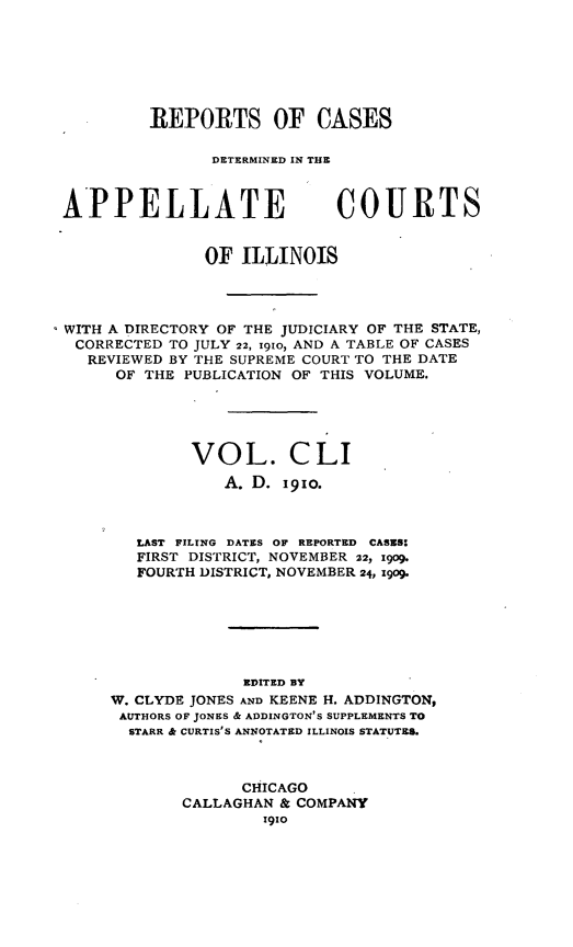 handle is hein.statereports/rcdappcill0151 and id is 1 raw text is: REPORTS OF CASES
DETERMINED IN THE

APPELLATE

COURTS

OF ILLINOIS
WITH A DIRECTORY OF THE JUDICIARY OF THE STATE,
CORRECTED TO JULY 22, i9io, AND A TABLE OF CASES
REVIEWED BY THE SUPREME COURT TO THE DATE
OF THE PUBLICATION OF THIS VOLUME.
VOL. CLI
A. D. i91o.
LAST FILING DATES OF REPORTED CASES:
FIRST DISTRICT, NOVEMBER 22, 1909.
FOURTH DISTRICT, NOVEMBER 24, 1909.
EDITED BY
W. CLYDE JONES AND KEENE H. ADDINGTON,
AUTHORS OF JONES & ADDINGTON'S SUPPLEMENTS TO
STARR & CURTIS'S ANNOTATED ILLINOIS STATUTES.
CHICAGO
CALLAGHAN & COMPANY
1910


