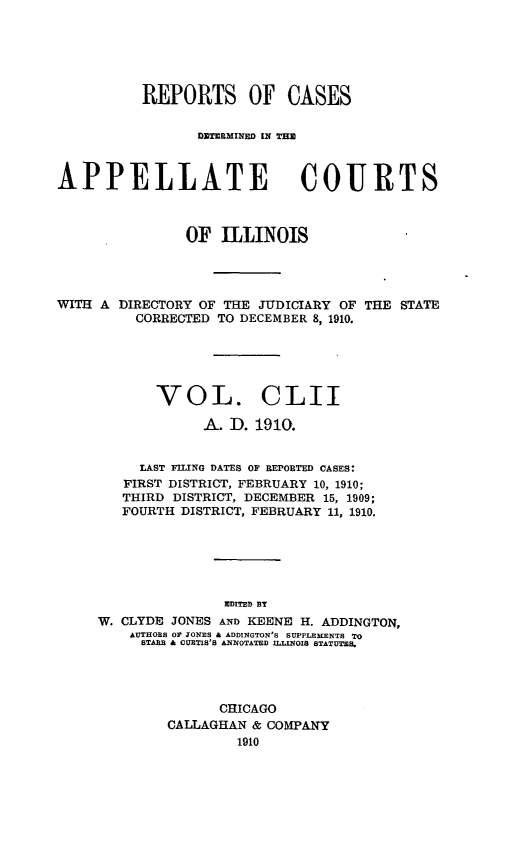 handle is hein.statereports/rcdappcill0152 and id is 1 raw text is: REPORTS OF CASES
DZTERMINED IN TIIZ
APPELLATE COURTS
OF ILLINOIS

WITH A DIRECTORY OF THE JUDICIARY OF
CORRECTED TO DECEMBER 8, 1910.

THE STATE

VOL. CLII
A. I. 1910.
LAST FILING DATES OF REPORTED CASES:
FIRST DISTRICT, FEBRUARY 10, 1910;
THIRD DISTRICT, DECEMBER 15, 1909;
FOURTH DISTRICT, FEBRUARY 11, 1910.
EDITED BT
W. CLYDE JONES AND KEENE H. ADDINGTON,
AUTHORS O JONES & ADDINGTON'S SUPPLEMENTS TO
STARR & CURTIS'S ANNOTATED ILLINOIS STATUTES.

CHICAGO
CALLAGHAN & COMPANY
1910


