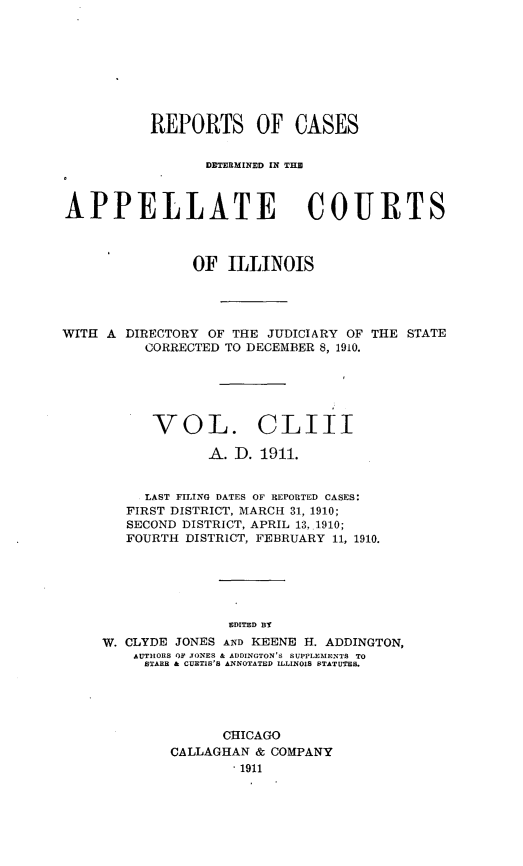 handle is hein.statereports/rcdappcill0153 and id is 1 raw text is: REPORTS OF CASES
DETERMINED [N THE
APPELLATE COURTS
OF ILLINOIS

WITH A DIRECTORY OF THE JUDICIARY OF
CORRECTED TO DECEMBER 8, 1910.

THE STATE

VOL. CLIII
A. D. 1911.
LAST FILING DATES OF REPORTED CASES:
FIRST DISTRICT, MARCH 31, 1910;
SECOND DISTRICT, APRIL 13, 1910;
FOURTH DISTRICT, FEBRUARY 11, 1910.
EDITED BT
W. CLYDE JONES AND KEENE H. ADDINGTON,
AUTHORS OF TONES & ADDINGTON'S SUPPLEMENTS TO
STARR & CURTIS'S ANNOTATED ILLINOIS STATUTES.

CHICAGO
CALLAGHAN & COMPANY
.1911


