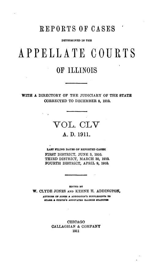 handle is hein.statereports/rcdappcill0155 and id is 1 raw text is: REPORTS OF CASES
Dz'rERM1 NED INq TIM
APPELLATE COURTS
OF ILLINOIS
WITH A DIRECTORY OF THE JUDICIARY OF THE STATE
CORRECTED TO DECEMBER 8, 1910.
VOL. CLV
A. D. 1911.
LAST FILING DATES OF REPORTED CABES:
FIRST DISTRICT, JUNE 3, 1910.
THIRD DISTRICT, MARCH 30, 1910.
FOURTH DISTRICT, APRIL 9, 1910.
EDITED BT
W. CLYDE JONES AND KEENE H. ADDINGTON,
AUTHORS OP JONES & ADDINGTON'S SUPPLEMENTS TO
STARR A CURTIS'S ANNOTATED ILLINOIS STATUTES
CHICAGO
CALLAGHAN & COMPANY
1911


