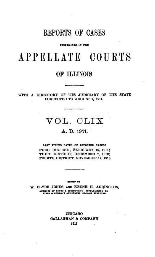 handle is hein.statereports/rcdappcill0159 and id is 1 raw text is: REPORTS OF CASES
DXTERMIND lit TU
APPELLATE COURTS
OF ILLINOIS

WITH A DIRECTORY OF THE JUDICIARY OF
CORRECTED TO AUGUST 1, 1911.

THE STATE

VOL. CLIX
A. D. 1911
LAST FILING DATES OF BEPORTED CASES!
FIRST DISTRICT, FEBRUARY 16, 1911:
THIRD DISTRICT, DECEMBER 7, 1910;
FOURTH DISTRICT, NOVEMBER 12, 1910.
mar313 as
W. CLYDE JONES AND KEENE H. ADDINGTON,
AUTHOXS O ZONAS & ADDINGTON'S SUPPLEMENTS TO
BTAZB & CURTIS'S ANNOTATUD ILLINOIS STATUTUS.

CHICAGO
CALLAGHAN & COMPANY
1911



