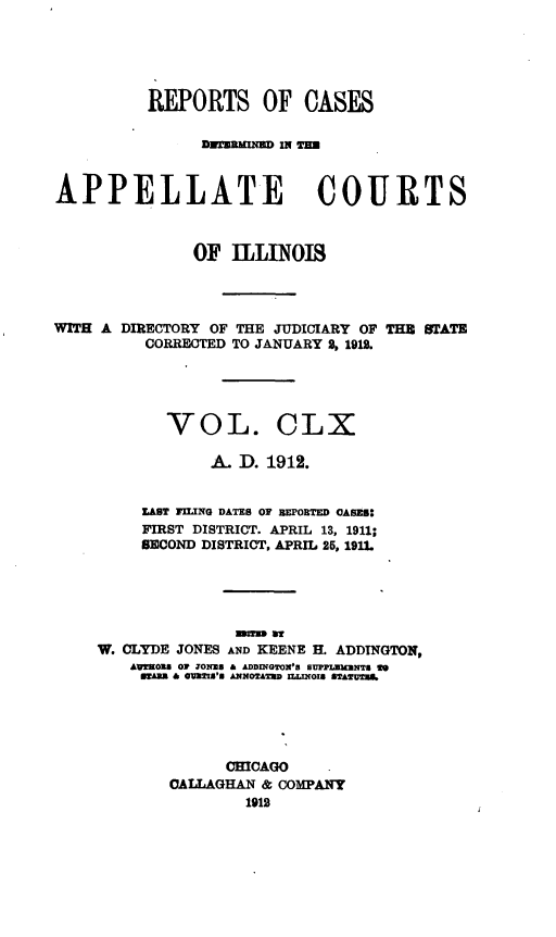 handle is hein.statereports/rcdappcill0160 and id is 1 raw text is: REPORTS OF CASES
APPELLATE COURTS
OF ILLINOIS

WITH A DIRECTORY OF THE JUDICIARY OF
CORRECTED TO JANUARY 9, 1912.

THE STATE

VOL. CLX
A. D. 1912.
LAST FILNG DATES OF BEPORTED CASES:
FIRST DISTRICT. APRIL 13, 1911;
SECOND DISTRICT, APRIL 25, 1911.
W. CLYDE JONES AND KEENE H. ADDTNGTON,
AUWWOBS 0 IONZ8 & ADDINGTON'S BUPPLW3mNTS ft
sarn & waUXIs's AmoT&2n sLMuOIS SEATUn.
CHICAGO
CALLAGHAN & COMPANY
1912



