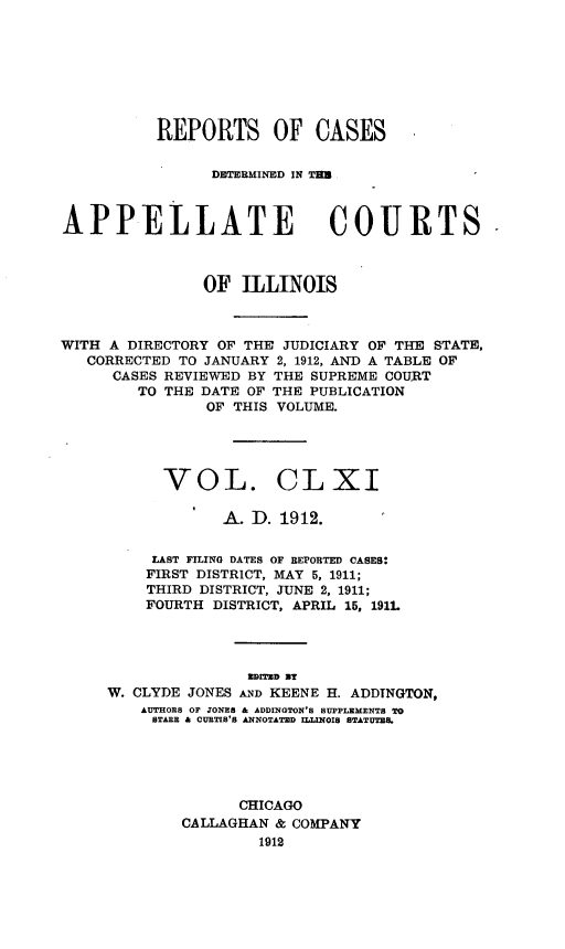 handle is hein.statereports/rcdappcill0161 and id is 1 raw text is: REPORTS OF CASES
DETERMINED IN TED
APPELLATE COURTS
OF ILLINOIS
WITH A DIRECTORY OF THE JUDICIARY OF THE STATE,
CORRECTED TO JANUARY 2, 1912, AND A TABLE OF
CASES REVIEWED BY THE SUPREME COURT
TO THE DATE OF THE PUBLICATION
OF THIS VOLUME.
VOL. CLXI
A. D. 1912.
LAST FILING DATES OF REPORTED CASES:
FIRST DISTRICT, MAY 5, 1911;
THIRD DISTRICT, JUNE 2, 1911;
FOURTH DISTRICT, APRIL 15, 191L

W. CLYDE JONES AND KEENE H. ADDTNGTON,
AUTHORS OF JONES & ADDINGTON'S SUPPLEMENTS TO
STARE & CURTIS'S ANNOTATED ILLINOIS STATUTES.
CHICAGO
CALLAGHAN & COMPANY
1912


