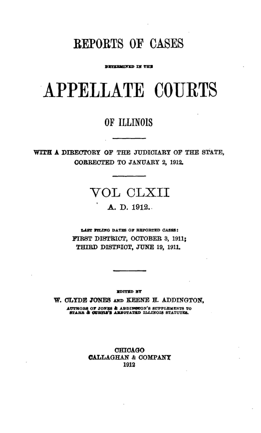 handle is hein.statereports/rcdappcill0162 and id is 1 raw text is: REPORTS OF CASES
APPELLATE COURTS
OF ILLINOIS
WITH A DIBECTORY OF THE JUDICIARY OF THE STATE,
OORRECTED TO JANUARY 2, 1912.
VOL CLXII
A. D. 1912..
LAST ILING DATES OF REPORTED CASES:
FIRST DISTRICT, OCTOBER 3, 1911;
THIRD DISTRICT, JUNE 19, 191L
Mran BY
W. CLYDE JONES mm KEENE H. ADDINGTON,
AUTOBS Or JONES & ADDINSrON'S SUPPLEMENTS TO
TA.RB h Q*UBM'S ARNOTATED IL.LINOIS STATUTES.
CHICAGO
CALLAGHAN & COMPANY
1912


