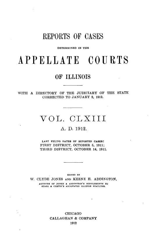 handle is hein.statereports/rcdappcill0163 and id is 1 raw text is: REPORTS OF CASES
DETERMINED IN T13E
APPELLATE COURTS
OF ILLINOIS
WITH A DIRECTORY OF THE JUDICIARY OF THE STATE
CORRECTED TO JANUARY 2, 1912.
VOL. CLXIII
A. D. 1912.
LAST FILING DATES OF REPOBTED CASES:
FIRST DISTRICT, OCTOBER 5, 1911;
THIRD DISTRICT, OCTOBER 14, 1911.
EDITED BY
W. CLYDE JONES AND KEENE H. ADDTNGTON,
AUTHORS OF JONES & ADDINGTON'S SUPPLEMENTS TO
STARE & CURTIS'S ANNOTATED ILLINOIS STATUTES.
CHICAGO
CALLAGHAN & COMPANY
1912


