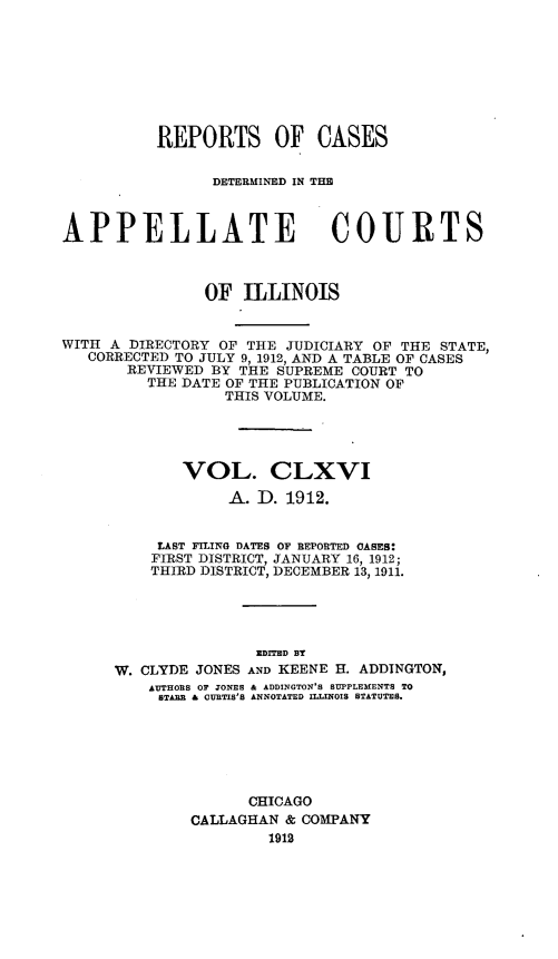 handle is hein.statereports/rcdappcill0166 and id is 1 raw text is: REPORTS OF CASES
DETERMIlNMD IN TMR
APPELLATE COURTS
OF ILLINOIS
WITH A DIRECTORY OF THE JUDICIARY OF THE STATE,
CORRECTED TO JULY 9, 1912, AND A TABLE OF CASES
REVIEWED BY THE SUPREME COURT TO
THE DATE OF THE PUBLICATION OF
THIS VOLUME.
VOL. CLXVI
A. D. 1912.
LAST FILING DATES OF REPORTED OASES:
FIRST DISTRICT, JANUARY 16, 1912;
THIRD DISTRICT, DECEMBER 13, 1911.
ZDITED BT
W. CLYDE JONES AND KEENE H. ADDINGTON,
AUTHORB OF JONEB & ADDINGTON'S SUPPLEMENTS TO
STABB & CURTIS'S ANNOTATED ILLINOIS STATUTES.
CHICAGO
CALLAGHAN & COMPANY
1912


