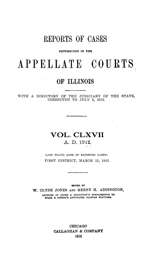 handle is hein.statereports/rcdappcill0167 and id is 1 raw text is: REPORTS OF CASES
DETERMINED IN TIM1
APPELLATE COURTS
OF ILLINOIS
WITH A DIRECTORY OF THE JUDICIARY OF THE STATE,
CORRECTED TO JULY 9, 1912.
VOL. CLXVII
A. D. 1912.
LAST FILING DATE OF REPORTED CASES:
FIRST DISTRICT, MARCH 12, 1912.
ZWITED BY
W. CLYDE JONES AND KEENE H. ADDINGTON,
AUTHORS OF JONES & ADDINGTON'S SUPPLEMENTS TO
STARR & CURTIS'S ANNOTATED ILLINOIS STATUTES.
CHICAGO
CALLAGHAN & COMPANY
1912


