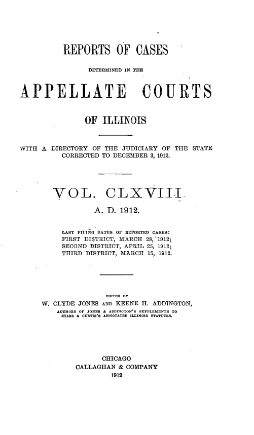 handle is hein.statereports/rcdappcill0168 and id is 1 raw text is: REPORTS OF CASES
DETERMINED IN T1H
APPELLATE COURTS
OF ILLINOIS

WITH A DIRECTORY OF THE JUDICIARY OF
CORRECTED TO DECEMBER 3, 1912.

THE STATE

VOL. CLXVIIL
A. ID. 1912.
LAST FILING DATES OF REPORTED CASES:
FIRST DISTRICT, MARCH 28, '1912;
SECOND ]DISTRICT, APRIL 25, 1912;
THIRD DISTRICT, MARCH 15, 1912.
EDITED BY
W. CLYDE JONES AND KEENE H. ADDTNGTON,
AUTHORS OF JONES & ADDINGTON'S SUPPLEMENTS TO
STARR & CURTIS'S ANNOTATED ILLINOIS STATUTES.
CHICAGO
CALLAGHAN & COMPANY
1912


