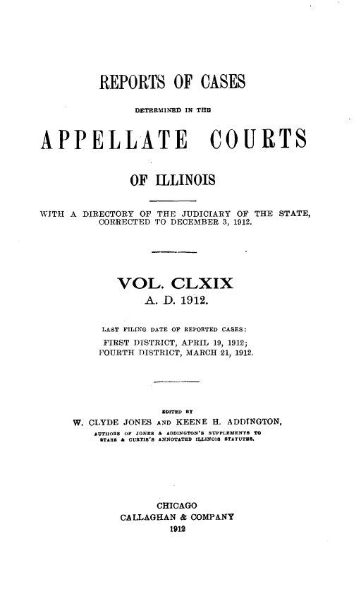 handle is hein.statereports/rcdappcill0169 and id is 1 raw text is: REPORTS OF CASES
DETERMINED IN TIM
APPELLATE COURTS
OF ILLINOIS
WITH A DIRECTORY OF THE JUDICIARY OF THE STATE,
CORRECTED TO DECEMBER 3, 1912.
VOL. CLXIX
A. D. 1912.
LAST FILING DATE OF REPORTED CASES:
FIRST DISTRICT, APRIL 19, 1912;
FOURTH DISTRICT, MARCH 21, 1912.
EDITED BY
W. CLYDE JONES AND KEENE H. ADDTNGTON,
AUTHORS OF JONES & ADDINGTON'S SUPPLEMENTS TO
STARE & CURTIS'S ANNOTATED ILLINOIS STATUTS.
CHICAGO
CALLAGHAN & COMPANY
1912


