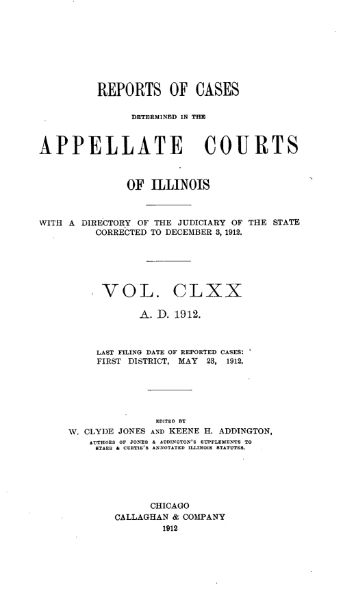 handle is hein.statereports/rcdappcill0170 and id is 1 raw text is: REPORTS OF CASES
DETERMINED IN THE
APPELLATE COURTS
OF ILLINOIS

WITH A DIRECTORY OF THE JUDICIARY OF
CORRECTED TO DECEMBER 3, 1912.

THE STATE

;VOL. CLXX
A. D. 1912.
LAST FILING DATE OF REPORTED CASES:
FIRST DISTRICT, MAY 23, 1912.
EDITED BT
W. CLYDE JONES AND KEENE H. ADDINGTON,
AUTHORS OF JONES & ADDINGTON'S SUPPLEMENTS TO
BTARR & CURTIS'S ANNOTATED ILLINOIS STATUTES.
CHICAGO
CALLAGHAN & COMPANY
1912


