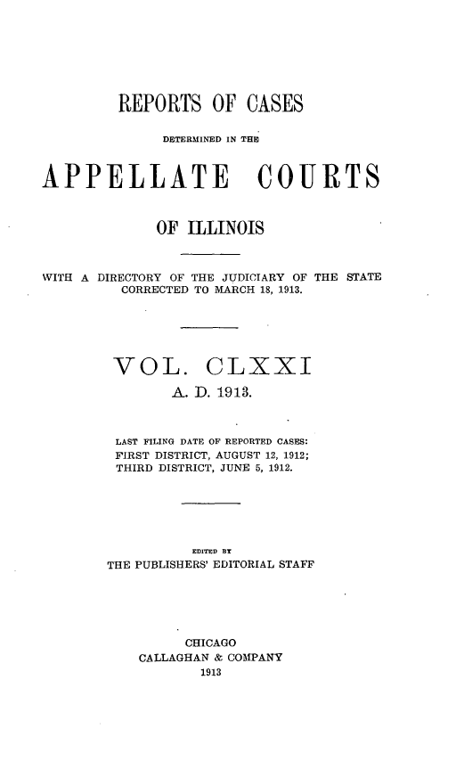 handle is hein.statereports/rcdappcill0171 and id is 1 raw text is: REPORTS OF CASES
DETERMINEDI IN THE
APPELLATE COURTS
OF ILLINOIS
WITH A DIRECTORY OF THE JUDICIARY OF THE STATE
CORRECTED TO MARCH 18, 1913.
VOL. CLXXI
A. ID. 1913.
LAST FILING DATE OF REPORTED CASES:
FIRST DISTRICT, AUGUST 12, 1912;
THIRD DISTRICT, JUNE 5, 1912.
EDITED BY
THE PUBLISHERS' EDITORIAL STAFF
CHICAGO
CALLAGHAN & COMPANY
1913


