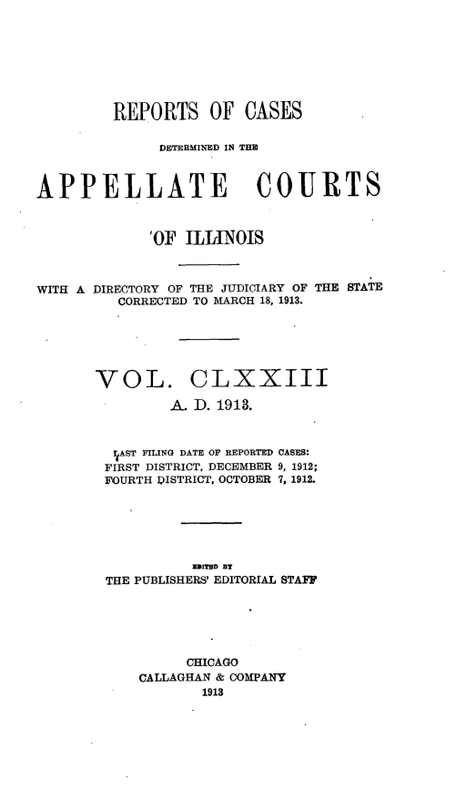 handle is hein.statereports/rcdappcill0173 and id is 1 raw text is: REPORTS OF CASES
DETERMINED IN THI
APPELLATE COURTS
'OF ILLINOIS
WITH A DIRECTORY OF THE JUDICIARY OF THE STATE
CORRECTED TO MARCH 18, 1913.
VOL. CLXXIII
A. D. 1913.
rAST FILING DATE OF REPORTED CASES:
FIRST DISTRICT, DECEMBER 9, 1912;
FOURTH DISTRICT, OCTOBER 7, 1912.
EUITHD BT
THE PUBLISHERS' EDITORIAL STAFF
CHICAGO
CALLAGHAN & COMPANY
1913


