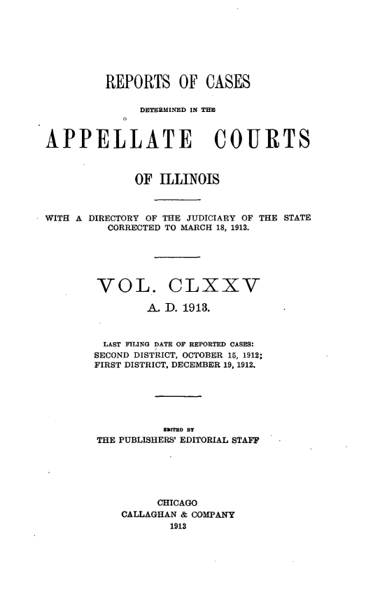 handle is hein.statereports/rcdappcill0175 and id is 1 raw text is: REPORTS OF CASES
DETERMIN*ED IN TIM
APPELLATE COURTS
OF ILLINOIS
WITH A DIRECTORY OF THE JUDICIARY OF THE STATE
CORRECTED TO MARCH 18, 1913.
VOL. CLXXV
A. D. 1913.
LAST FILING DATE OF REPORTED CASES:
SECOND DISTRICT, OCTOBER 15, 1912;
FIRST DISTRICT, DECEMBER 19, 1912.
EMITED BT
THE PUBLISHERS' EDITORIAL STAFF
CHICAGO
CALLAGHAN & COMPANY
1913


