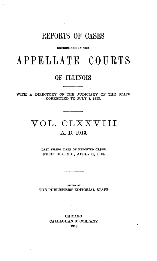 handle is hein.statereports/rcdappcill0178 and id is 1 raw text is: REPORTS OF CASES
DE~TEMINED IN TH~l
APPELLATE COURTS
OF ILLINOIS
WITH A DIRECTORY OF THE JUDICIARY OF THE STATE
CORRECTED TO JULY 8, 1913.
VOL. CLXXVIII
A. D. 1913.
LAST FILING DATE OF REPORTED CASES:
FIRST DISTRICT, APRIL 21, 1913.
EImED B
THE PUBLISHERS' EDITORIAL STAFF
CHICAGO
CALLAGHAN & COMPANY
1913


