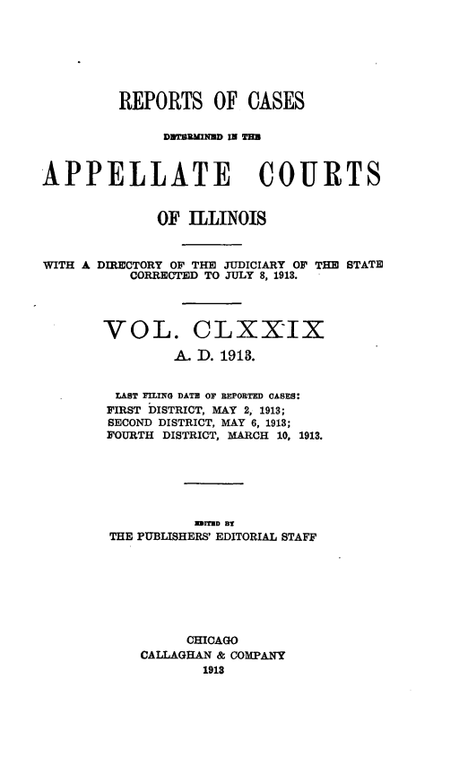 handle is hein.statereports/rcdappcill0179 and id is 1 raw text is: REPORTS OF CASES
DUTNuDm I TUN
APPELLATE COURTS
OF ILLINOIS
WITH A DIRECTORY OF THE JUDICIARY OF THE STATE
CORRECTED TO JULY 8, 1913.
VOL. CLXXIX
A. D. 1913.
LAST FILING DATE OF BEPORTED CASES:
FIRST DISTRICT, MAY 2, 1913;
SECOND DISTRICT, MAY 6, 1913;
FOURTH DISTRICT, MARCH 10, 1913.
EMITHD BY
THE PUBLISHERS' EDITORIAL STAFF
CHICAGO
CALLAGHAN & COMPANY
1913


