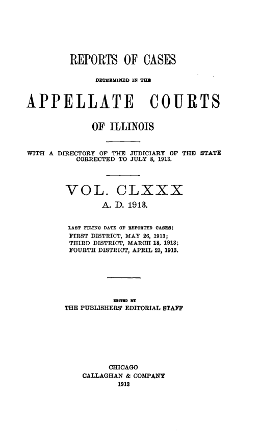 handle is hein.statereports/rcdappcill0180 and id is 1 raw text is: REPORTS OF CASES
DETERMINED IN TIM
APPELLATE COURTS
OF ILLINOIS
WITH A DIRECTORY OF THE JUDICIARY OF THE STATE
CORRECTED TO JULY 8, 1913.
VOL. CLXXX
A. D. 1913.
LAST FILING DATE OF REPOBTED CASES:
FIRST DISTRICT, MAY 26, 1913;
THIRD DISTRICT, MARCH 18, 1913;
FOURTH DISTRICT, APRIL 23, 1913.
ImrTED BT
THE PUBLISHERS' EDITORIAL STAFF
CHICAGO
CALLAGHAN & COMPANY
1913


