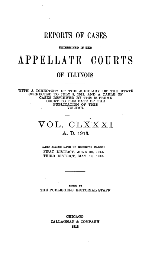 handle is hein.statereports/rcdappcill0181 and id is 1 raw text is: REPORTS OF CASES
DETERMINED IN TH3
APPELLATE COURTS
OF ILLINOIS
WITH A DIRECTORY OF THE JUDICIARY OF THE STATE
CORRECTED TO JULY 8, 1913, AND A TABLE OF
CASES REVIEWED BY THE SUPREME
COURT TO THE DATE OF THE
PUBLICATION OF THIS
VOLUME.
VOL. CLXXXI
A. D. 1913.
LAST FILING DATE OF REPORTED CASES:
FIRST DISTRICT, JUNE 30, 1913.
THIRD DISTRICT, MAY 19, 1913.
sorTan as
THE PUBLISHERS' EDITORIAL STAFF
CHICAGO
CALLAGHAN & COMPANY
1913


