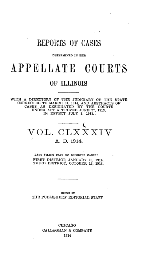 handle is hein.statereports/rcdappcill0184 and id is 1 raw text is: REPORTS OF CASES
DETERMINED IN TE
APPELLATE COURTS
OF ILLINOIS
WITH A DIRECTORY OF THE JUDICIARY OF THE STATE
CORRECTED TO MARCH 31, 1914, AND ABSTRACTS OF
CASES AS DESIGNATED BY THE COURTS
UNDER ACT APPROVED JUNE 27, 1913,
IN EFFECT JULY 1, 1913.
VOL. CLXXXIV
A. D. 1914.
LAST FILING DATE OF REPORTED CASES:
FIRST DISTRICT, JANUARY 26, 1914.
THIRD DISTRICT, OCTOBER 16, 1913.
IMTED BY
THE PUBLISHERS' EDITORIAL STAFF
CHICAGO
CALLAGHAN & COMPANY
1914


