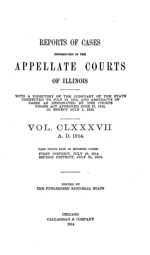 handle is hein.statereports/rcdappcill0187 and id is 1 raw text is: REPORTS OF CASES
DETERMINED IN THS
APPELLATE                     COUR-TS
OF ILLINOIS
WITH A DIRECTORY OF THE JUDICIARY OF THE STATE
CORRECTED TO JULY 18, 1914, AND ABSTRACTS OF
CASES AS DESIGNATED BY THE COURTS
UNDER ACT APPROVED JUNE 27, 1913,
IN EFFECT JULY 1, 1913.

VOL.

CLXXXVII

A. D. 1914.
LAST FILING DATE OF BEPORTED CASES:
FIRST DISTRICT, JULY 28, 1914.
SECOND DISTRICT, JULY 31, 1914.
EDITED BY
THE PUBLISHERS' EDITORIAL STAFF
CHICAGO
CALLAGHAN & COMPANY
1914


