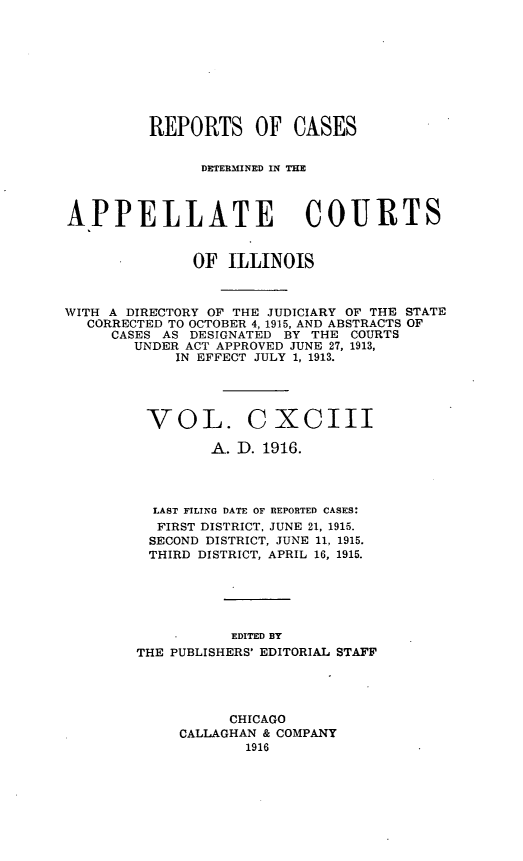 handle is hein.statereports/rcdappcill0193 and id is 1 raw text is: REPORTS OF CASES
DETERlMINEID IN TlIE
APPELLATE COURTS
OF ILLINOIS
WITH A DIRECTORY OF THE JUDICIARY OF THE STATE
CORRECTED TO OCTOBER 4, 1915, AND ABSTRACTS OF
CASES AS DESIGNATED BY THE COURTS
UNDER ACT APPROVED JUNE 27, 1913,
IN EFFECT JULY 1, 1913.
VOL. C XCIII
A. D. 1916.
LAST FILING DATE OF REPORTED CASES:
FIRST DISTRICT, JUNE 21, 1915.
SECOND DISTRICT, JUNE 11, 1915.
THIRD DISTRICT, APRIL 16, 1915.
EDITED BY
THE PUBLISHERS' EDITORIAL STAFF

CHICAGO
CALLAGHAN & COMPANY
1916


