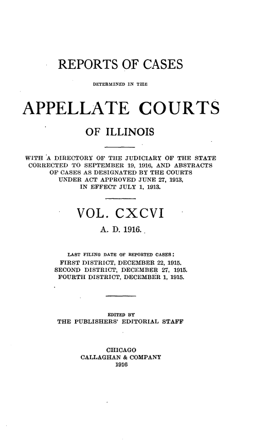 handle is hein.statereports/rcdappcill0196 and id is 1 raw text is: REPORTS OF CASES
DETERMINED IN THE
APPELLATE COURTS
OF ILLINOIS
WITH A DIRECTORY OF THE JUDICIARY OF THE STATE
CORRECTED TO SEPTEMBER 19, 1916, AND ABSTRACTS
OF CASES AS DESIGNATED BY THE COURTS
UNDER ACT APPROVED JUNE 27, 1913,
IN EFFECT JULY 1, 1913.
VOL. CXCVI -
A. D. 1916.
LAST FILING DATE OF REPORTED CASES:
FIRST DISTRICT, DECEMBER 22, 1915.
SECOND DISTRICT, DECEMBER 27, 1915.
FOURTH DISTRICT, DECEMBER 1, 1915.
EDITED BY
THE PUBLISHERS' EDITORIAL STAFF
CHICAGO
CALLAGHAN & COMPANY
1916


