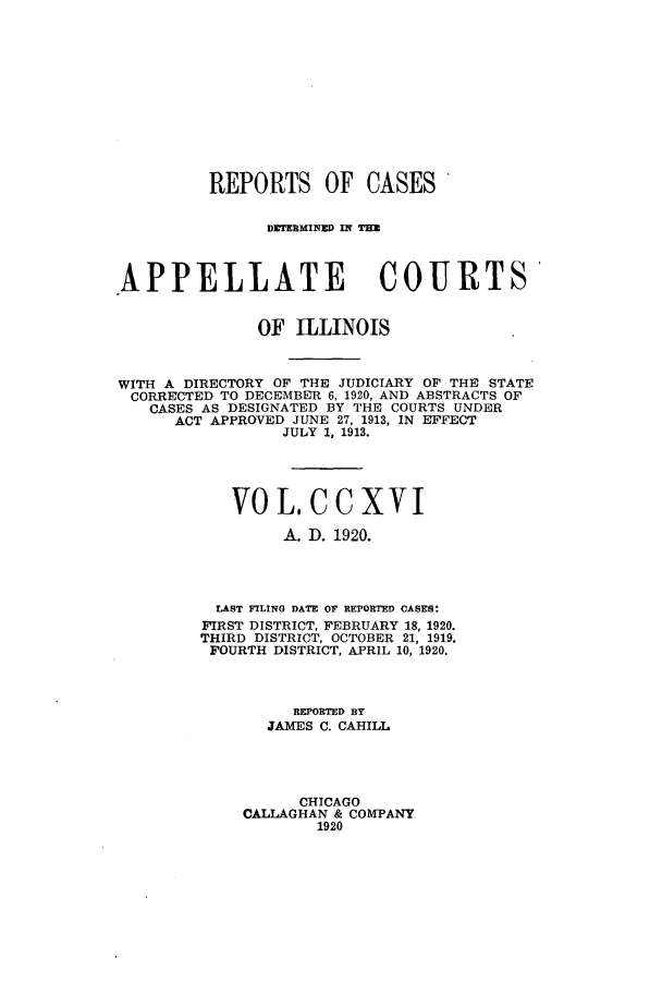 handle is hein.statereports/rcdappcill0216 and id is 1 raw text is: REPORTS OF CASES
DETRMINED IN TE
APPELLATE COURTS'
OF ILLINOIS
WITH A DIRECTORY OF THE JUDICIARY OF THE STATE
CORRECTED TO DECEMBER 6, 1920, AND ABSTRACTS OF
CASES AS DESIGNATED BY THE COURTS UNDER
ACT APPROVED JUNE 27, 1913, IN EFFECT
JULY 1, 1913.
VOL.CCXVI
A. D. 1920.
LAST FILING DATE OF REPORTED CASES:
FIRST DISTRICT, FEBRUARY 18, 1920.
THIRD DISTRICT, OCTOBER 21, 1919.
FOURTH DISTRICT, APRIL 10, 1920.
REPORTED BY
JAMES C. CAHILL
CHICAGO
CALLAGHAN & COMPANY
1920


