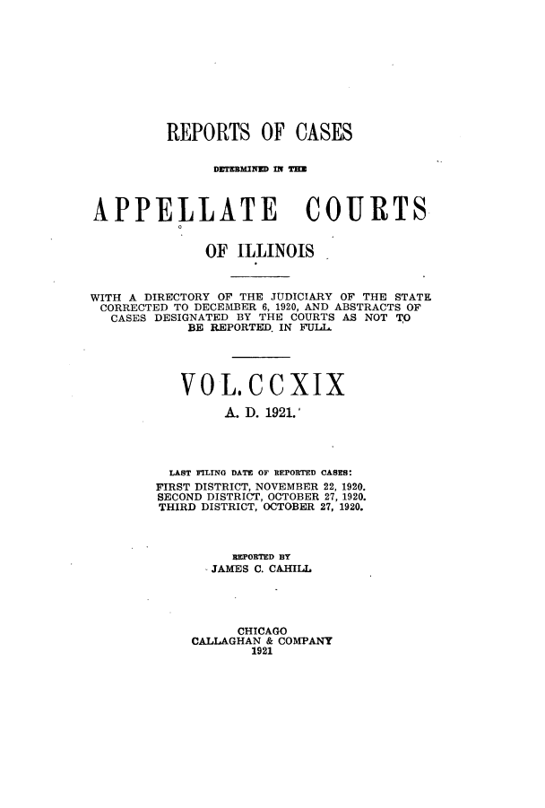 handle is hein.statereports/rcdappcill0219 and id is 1 raw text is: REPORTS OF CASES
DWflUMINED M H
APPELLATE COURTS
OF ILLINOIS
WITH A DIRECTORY OF THE JUDICIARY OF THE STATE
CORRECTED TO DECEMBER 6, 1920, AND ABSTRACTS OF
CASES DESIGNATED BY THE COURTS AS NOT TO
BE REPORTED. IN FUIL
VOL.CCXIX
A. D. 1921.'
LAST FILING DATE OF REPORTED CASES
FIRST DISTRICT, NOVEMBER 22, 1920.
SECOND DISTRICT, OCTOBER 27, 1920.
THIRD DISTRICT, OCTOBER 27, 1920.
REPORTED BY
JAMES C. CAHILL
CHICAGO
CALLAGHAN & COMPANY
1921



