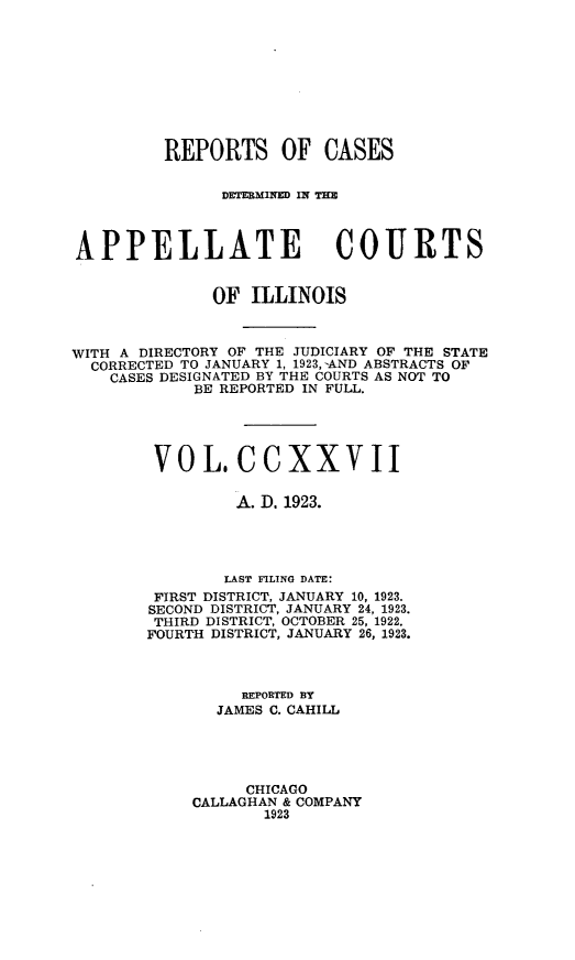 handle is hein.statereports/rcdappcill0227 and id is 1 raw text is: 










         REPORTS OF CASES


               DETERMINED IN IME



APPELLATE COURTS


              OF  ILLINOIS



WITH A DIRECTORY OF THE JUDICIARY OF THE STATE
  CORRECTED TO JANUARY 1, 1923, -AND ABSTRACTS OF
    CASES DESIGNATED BY THE COURTS AS NOT TO
            BE REPORTED IN FULL.





        VO   L.  C  CXX VII

                 A. D. 1923.




                 LAST FILING DATE:
        FIRST DISTRICT, JANUARY 10, 1923.
        SECOND DISTRICT, JANUARY 24, 1923.
        THIRD DISTRICT, OCTOBER 25, 1922.
        FOURTH DISTRICT, JANUARY 26, 1923.



                 REPORTED BY
               JAMES C. CAHILL





                  CHICAGO
            CALLAGHAN & COMPANY
                    1923


