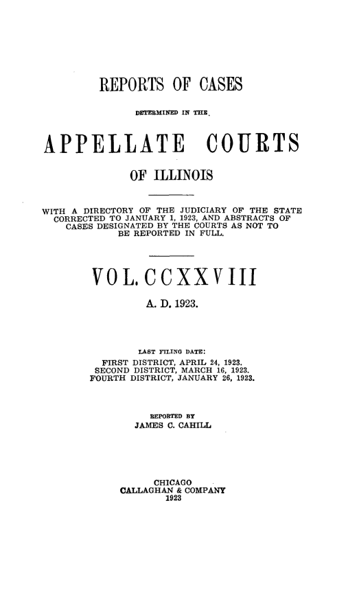 handle is hein.statereports/rcdappcill0228 and id is 1 raw text is: 









         REPORTS OF CASES


               DETEBMINED IN THE,



APPELLATE COURTS


              OF  ILLINOIS



WITH A DIRECTORY OF THE JUDICIARY OF THE STATE
  CORRECTED TO JANUARY 1, 1923, AND ABSTRACTS OF
    CASES DESIGNATED BY THE COURTS AS NOT TO
            BE REPORTED IN FULL.





        V  0 L.  CC   XXV III

                 A. D. 1923.




                 LAST FILING DATE:
          FIRST DISTRICT, APRIL 24, 1923.
          SECOND DISTRICT, MARCH 16, 1923.
        FOURTH DISTRICT, JANUARY 26, 1923.



                  BEPOBTED BY
               JAMES C. CAHILL






                  CHICAGO
             CALLAGHAN & COMPANY
                    1923


