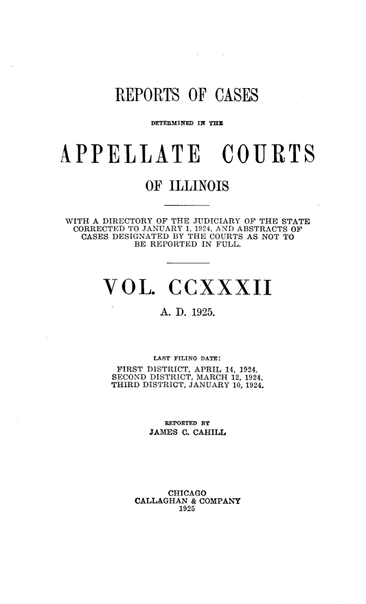 handle is hein.statereports/rcdappcill0232 and id is 1 raw text is: 










         REPORTS OF CASES


              DETERMINED IN T=E



NPPELLATE COURTS


             OF  ILLINOIS



 WITH A DIRECTORY OF THE JUDICIARY OF THE STATE
 CORRECTED TO JANUARY 1, 1924, AND ABSTRACTS OF
   CASES DESIGNATED BY THE COURTS AS NOT TO
            BE REPORTED IN FULL.





       VOL. CCXXXII

                A. ID. 1925.




                LAST FILING DATE:
         FIRST DISTRICT, APRIL 14, 1924.
         SECOND DISTRICT, MARCH 12, 1924.
         THIRD DISTRICT, JANUARY 10, 1924.




                REPORTED BY
              JAMES C. CAHILL






                 CHICAGO
            CALLAGHAN & COMPANY
                   1925


